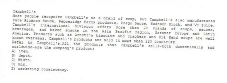 Campbell's
Most people recognize Campbell's as a brand of soup, but Campbell's also manufactures Pace Picante Sauce, Pepperidge Farms products, Prego Sauce, Swanson Broth, and V8 juice. Campbell's International division offers more than 20 brands of soups, sauces, beverages, and baked snacks in the Asia Pacific region, Greater Europe and Latin America. Products such as Arnott's biscuits and crackers and Bià Band soups are well known overseas. Campbell's products are sold in more than 120 countries.
-Refer to Campbell's.All the products that Campbell's sells-both domestically and worldwide-are the company's product:
A) item.
B) depth.
C) Width.
D) mix.
E) marketing consistency.