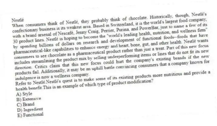 Nestlé
When consumers think of Nestlé, they probably think of chocolate. Historically, though, Nestlé's confectionary business is its weakest area. Based in Switzerland, it is the world's largest food company, with a brand arsenal of Nescafé, Jenny Craig, Perrier, Purina, and PowerBar, just to name a few of its 30 product lines. Nestlé is hoping to become the "world's leading health, nutrition, and wellness firm" by spending billions of dollars on research and development of functional foods--foods that have pharmaceutical-like capabilities to enhance energy and heart, bone, gut, and other health. Nestlé wants consumers to see chocolate as a pharmaceutical product rather than just a treat. Part of this new focus includes streamlining the product mix by selling underperforming items or lines that do not fit its new direction. Critics claim that this new focus could hurt the company's existing brands if the new products fail. Additionally, it may be an uphill battle convincing consumers that a company known for indulgence is now a wellness company.
-Refer to Nestlé.Nestlé's quest is to make some of its existing products more nutritious and provide a health benefit.This is an example of which type of product modification?
A) Style
B) Extensive
C) Brand
D) Ingredient
E) Functional