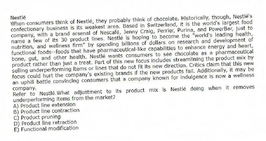 Nestlé
When consumers think of Nestlé, they probably think of chocolate. Historically, though, Nestlé's confectionary business is its weakest area. Based in Switzerland, it is the world's largest food company, with a brand arsenal of Nescafé, Jenny Craig, Perrier, Purina, and PowerBar, just to name a few of its 30 product lines. Nestlé is hoping to become the "world's leading health, nutrition, and wellness firm" by spending billions of dollars on research and development of functional foods--foods that have pharmaceutical-like capabilities to enhance energy and heart, bone, gut, and other health. Nestlé wants consumers to see chocolate as a pharmaceutical product rather than just a treat. Part of this new focus includes streamlining the product mix by selling underperforming items or lines that do not fit its new direction. Critics claim that this new focus could hurt the company's existing brands if the new products fail. Additionally, it may be an uphill battle convincing consumers that a company known for indulgence is now a wellness company.
-Refer to Nestlé.What adjustment to its product mix is Nestlé doing when it removes underperforming items from the market?
A) Product line extension
B) Product line contraction
C) Product pruning
D) Product line retraction
E) Functional modification