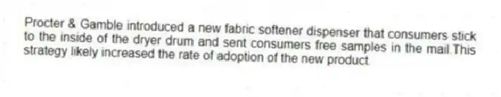 Procter & Gamble introduced a new fabric softener dispenser that consumers stick to the inside of the dryer drum and sent consumers free samples in the mail.This strategy likely increased the rate of adoption of the new product.