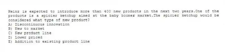 Heinz is expected to introduce more than 400 new products in the next two years.One of the products is a spicier ketchup aimed at the baby boomer market.The spicier ketchup would be considered what type of new product?
A) Discontinuous innovation
B) New to market
C) New product line
D) Lower priced
E) Addition to existing product line