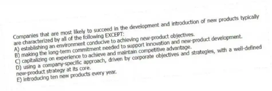 Companies that are most likely to succeed in the development and introduction of new products typically are characterized by all of the following EXCEPT:
A) establishing an environment conducive to achieving new-product objectives.
B) making the long-term commitment needed to support innovation and new-product development.
C) capitalizing on experience to achieve and maintain competitive advantage.
D) using a company-specific approach, driven by corporate objectives and strategies, with a well-defined new-product strategy at its core.
E) introducing ten new products every year.