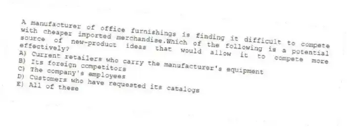 A manufacturer of office furnishings is finding it difficult to compete with cheaper imported merchandise.Which of the following is a potential source of new-product ideas that would allow it to compete more effectively?
A) Current retailers who carry the manufacturer's equipment
B) Its foreign competitors
C) The company's employees
D) Customers who have requested its catalogs
E) All of these