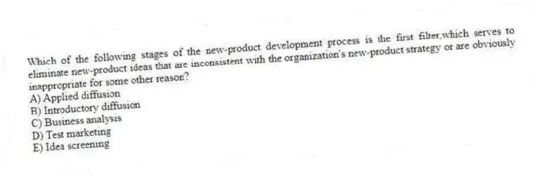 Which of the following stages of the new-product development process is the first filter,which serves to eliminate new-product ideas that are inconsistent with the organization's new-product strategy or are obviously inappropriate for some other reason?
A) Applied diffusion
B) Introductory diffusion
C) Business analysis
D) Test marketing
E) Idea screening