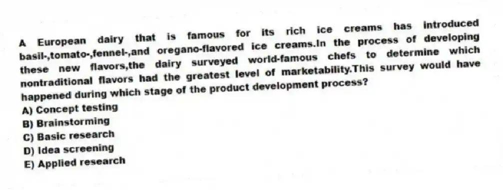 A European dairy that is famous for its rich ice creams has introduced basil-,tomato-,fennel-,and oregano-flavored ice creams.In the process of developing these new flavors,the dairy surveyed world-famous chefs to determine which nontraditional flavors had the greatest level of marketability.This survey would have happened during which stage of the product development process?
A) Concept testing
B) Brainstorming
C) Basic research
D) Idea screening
E) Applied research