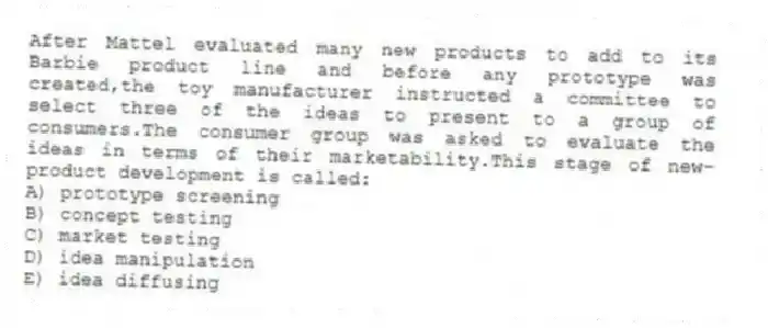 After Mattel evaluated many new products to add to its Barbie product line and before any prototype was created,the toy manufacturer instructed a committee to select three of the ideas to present to a group of consumers.The consumer group was asked to evaluate the ideas in terms of their marketability.This stage of new-product development is called:
A) prototype screening
B) concept testing
C) market testing
D) idea manipulation
E) idea diffusing