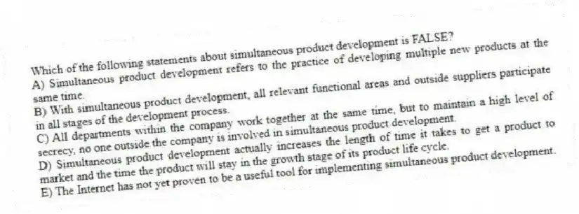 Which of the following statements about simultaneous product development is FALSE?
A) Simultaneous product development refers to the practice of developing multiple new products at the same time.
B) With simultaneous product development, all relevant functional areas and outside suppliers participate in all stages of the development process.
C) All departments within the company work together at the same time, but to maintain a high level of secrecy, no one outside the company is involved in simultaneous product development.
D) Simultaneous product development actually increases the length of time it takes to get a product to market and the time the product will stay in the growth stage of its product life cycle.
E) The Internet has not yet proven to be a useful tool for implementing simultaneous product development.