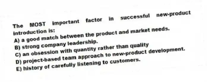 The MOST important factor in successful new-product introduction is:
A) a good match between the product and market needs.
B) strong company leadership.
C) an obsession with quantity rather than quality
D) project-based team approach to new-product development.
E) history of carefully listening to customers.
