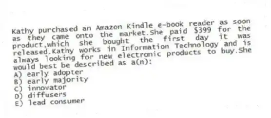 Kathy purchased an Amazon Kindle e-book reader as soon as they came onto the market.She paid $399 for the product,which she bought the first day it was released.Kathy works in Information Technology and is always looking for new electronic products to buy.She would best be described as a(n):
A) early adopter
B) early majority
C) innovator
D) diffusers
E) lead consumer