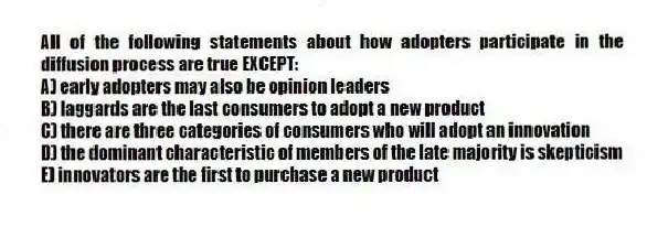 All of the following statements about how adopters participate in the diffusion process are true EXCEPT:
A) early adopters may also be opinion leaders
B) laggards are the last consumers to adopt a new product
C) there are three categories of consumers who will adopt an innovation
D) the dominant characteristic of members of the late majority is skepticism
E) innovators are the first to purchase a new product