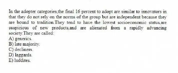 In the adopter categories,the final 16 percent to adopt are similar to innovators in that they do not rely on the norms of the group but are independent because they are bound to tradition.They tend to have the lowest socioeconomic status,are suspicious of new products,and are alienated from a rapidly advancing society.They are called:
A) generics.
B) late majority.
C) decliners.
D) laggards.
E) luddites.