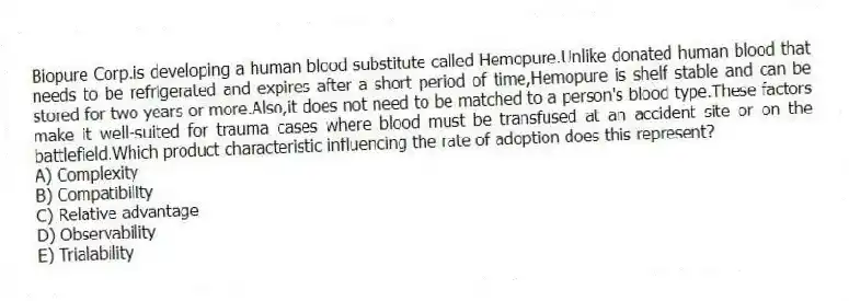 Biopure Corp.is developing a human blood substitute called Hemopure.Unlike donated human blood that needs to be refrigerated and expires after a short period of time,Hemopure is shelf stable and can be stored for two years or more.Also,it does not need to be matched to a person's blood type.These factors make it well-suited for trauma cases where blood must be transfused at an accident site or on the battlefield.Which product characteristic influencing the rate of adoption does this represent?
A) Complexity
B) Compatibility
C) Relative advantage
D) Observability
E) Trialability