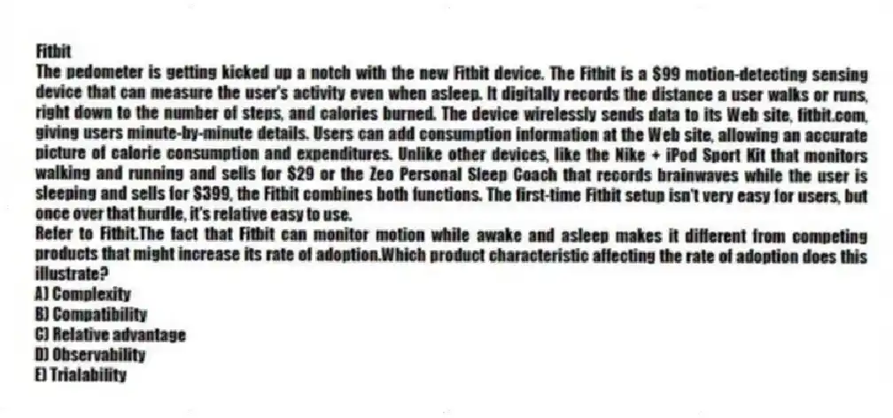 Fitbit
The pedometer is getting kicked up a notch with the new Fitbit device. The Fitbit is a $99 motion-detecting sensing device that can measure the user's activity even when asleep. It digitally records the distance a user walks or runs, right down to the number of steps, and calories burned. The device wirelessly sends data to its Web site, fitbit.com, giving users minute-by-minute details. Users can add consumption information at the Web site, allowing an accurate picture of calorie consumption and expenditures. Unlike other devices, like the Nike + iPod Sport Kit that monitors walking and running and sells for $29 or the Zeo Personal Sleep Coach that records brainwaves while the user is sleeping and sells for $399, the Fitbit combines both functions. The first-time Fitbit setup isn't very easy for users, but once over that hurdle, it's relative easy to use.
-Refer to Fitbit.The fact that Fitbit can monitor motion while awake and asleep makes it different from competing products that might increase its rate of adoption.Which product characteristic affecting the rate of adoption does this illustrate?
A) Complexity
B) Compatibility
C) Relative advantage
D) Observability
E) Trialability