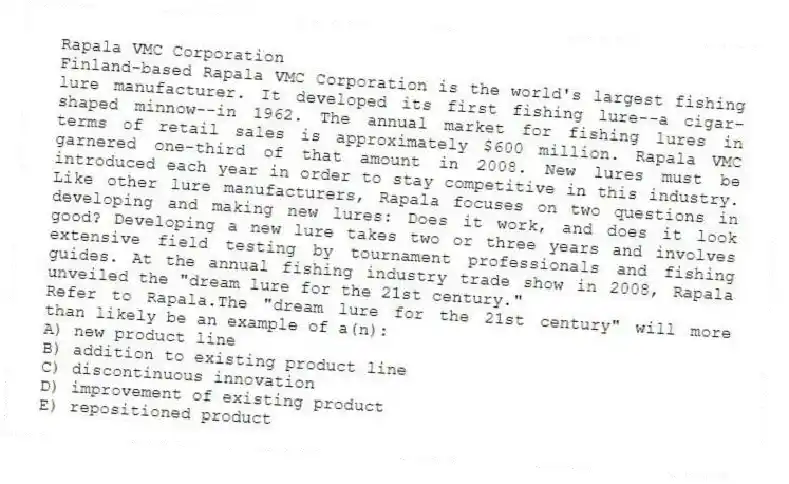 Rapala VMC Corporation
Finland-based Rapala VMC Corporation is the world's largest fishing lure manufacturer. It developed its first fishing lure--a cigar-shaped minnow--in 1962. The annual market for fishing lures in terms of retail sales is approximately $600 million. Rapala VMC garnered one-third of that amount in 2008. New lures must be introduced each year in order to stay competitive in this industry. Like other lure manufacturers, Rapala focuses on two questions in developing and making new lures: Does it work, and does it look good? Developing a new lure takes two or three years and involves extensive field testing by tournament professionals and fishing guides. At the annual fishing industry trade show in 2008, Rapala unveiled the "dream lure for the 21st century."
-Refer to Rapala.The "dream lure for the 21st century" will more than likely be an example of a(n):
A) new product line
B) addition to existing product line
C) discontinuous innovation
D) improvement of existing product
E) repositioned product