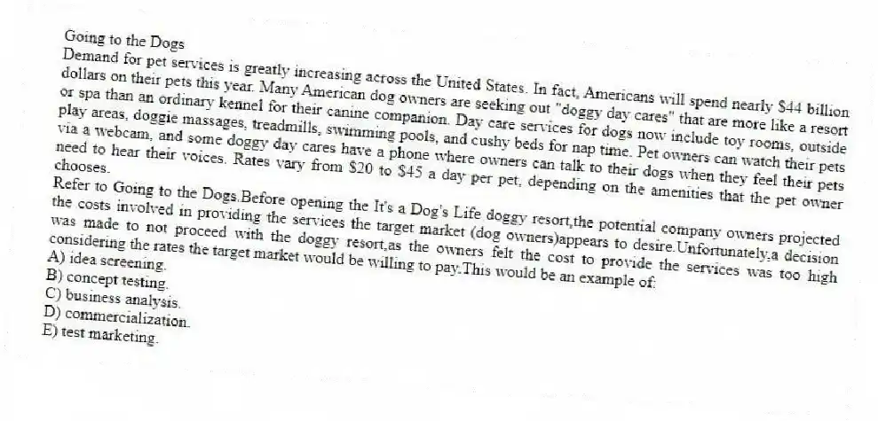 Going to the Dogs
Demand for pet services is greatly increasing across the United States. In fact, Americans will spend nearly $44 billion dollars on their pets this year. Many American dog owners are seeking out "doggy day cares" that are more like a resort or spa than an ordinary kennel for their canine companion. Day care services for dogs now include toy rooms, outside play areas, doggie massages, treadmills, swimming pools, and cushy beds for nap time. Pet owners can watch their pets via a webcam, and some doggy day cares have a phone where owners can talk to their dogs when they feel their pets need to hear their voices. Rates vary from $20 to $45 a day per pet, depending on the amenities that the pet owner chooses.
-Refer to Going to the Dogs.Before opening the It's a Dog's Life doggy resort,the potential company owners projected the costs involved in providing the services the target market (dog owners)appears to desire.Unfortunately,a decision was made to not proceed with the doggy resort,as the owners felt the cost to provide the services was too high considering the rates the target market would be willing to pay.This would be an example of:
A) idea screening.
B) concept testing.
C) business analysis.
D) commercialization.
E) test marketing.