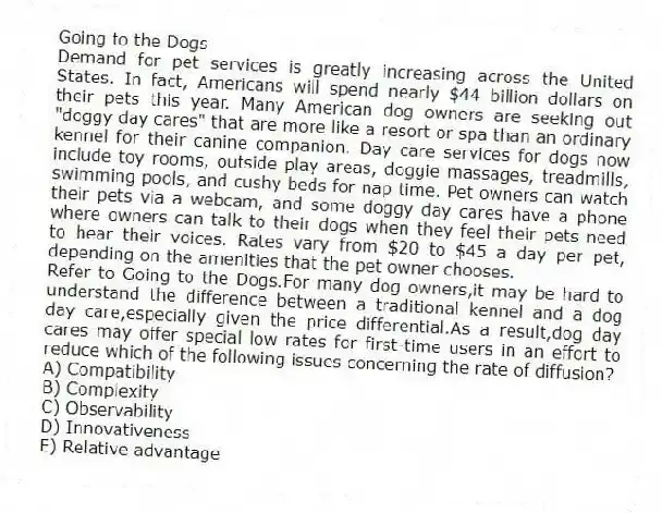 Going to the Dogs
Demand for pet services is greatly increasing across the United States. In fact, Americans will spend nearly $44 billion dollars on their pets this year. Many American dog owners are seeking out "doggy day cares" that are more like a resort or spa than an ordinary kennel for their canine companion. Day care services for dogs now include toy rooms, outside play areas, doggie massages, treadmills, swimming pools, and cushy beds for nap time. Pet owners can watch their pets via a webcam, and some doggy day cares have a phone where owners can talk to their dogs when they feel their pets need to hear their voices. Rates vary from $20 to $45 a day per pet, depending on the amenities that the pet owner chooses.
-Refer to Going to the Dogs.For many dog owners,it may be hard to understand the difference between a traditional kennel and a dog day care,especially given the price differential.As a result,dog day cares may offer special low rates for first-time users in an effort to reduce which of the following issues concerning the rate of diffusion?
A) Compatibility
B) Complexity
C) Observability
D) Innovativeness
E) Relative advantage