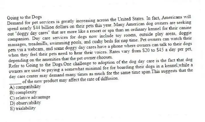 Going to the Dogs
Demand for pet services is greatly increasing across the United States. In fact, Americans will spend nearly $44 billion dollars on their pets this year. Many American dog owners are seeking out "doggy day cares" that are more like a resort or spa than an ordinary kennel for their canine companion. Day care services for dogs now include toy rooms, outside play areas, doggie massages, treadmills, swimming pools, and cushy beds for nap time. Pet owners can watch their pets via a webcam, and some doggy day cares have a phone where owners can talk to their dogs when they feel their pets need to hear their voices. Rates vary from $20 to $45 a day per pet, depending on the amenities that the pet owner chooses.
-Refer to Going to the Dogs.One challenge to adoption of the dog day care is the fact that dog owners are used to paying a somewhat minimal fee for boarding their dogs in a kennel,while a day care center may demand many times as much for the same time span.This suggests that the _____ of the new product may affect the rate of diffusion.
A) compatibility
B) complexity
C) relative advantage
D) observability
E) trialability