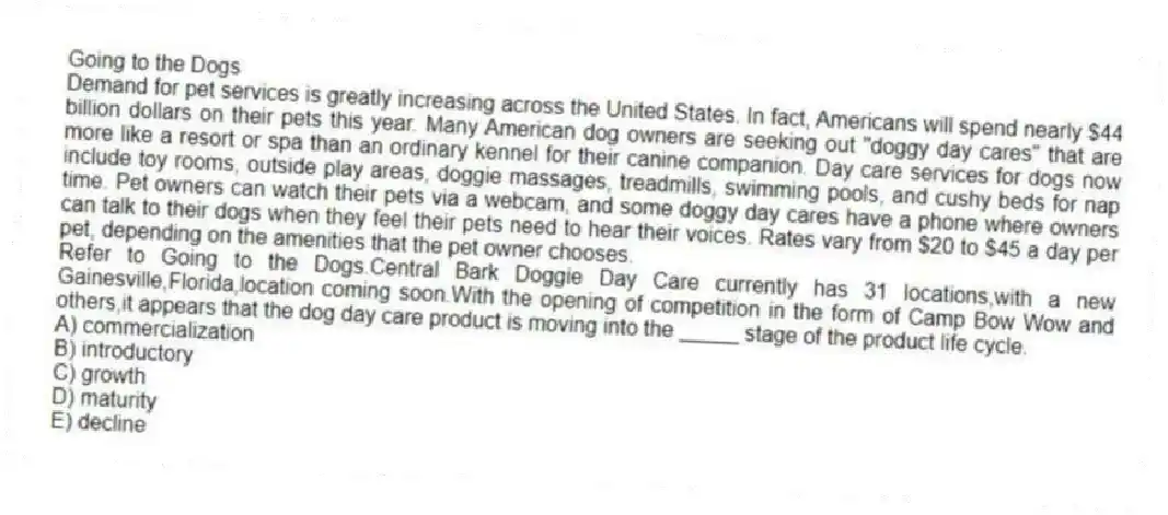 Going to the Dogs
Demand for pet services is greatly increasing across the United States. In fact, Americans will spend nearly $44 billion dollars on their pets this year. Many American dog owners are seeking out "doggy day cares" that are more like a resort or spa than an ordinary kennel for their canine companion. Day care services for dogs now include toy rooms, outside play areas, doggie massages, treadmills, swimming pools, and cushy beds for nap time. Pet owners can watch their pets via a webcam, and some doggy day cares have a phone where owners can talk to their dogs when they feel their pets need to hear their voices. Rates vary from $20 to $45 a day per pet, depending on the amenities that the pet owner chooses.
-Refer to Going to the Dogs.Central Bark Doggie Day Care currently has 31 locations,with a new Gainesville,Florida,location coming soon.With the opening of competition in the form of Camp Bow Wow and others,it appears that the dog day care product is moving into the _____ stage of the product life cycle.
A) commercialization
B) introductory
C) growth
D) maturity
E) decline
