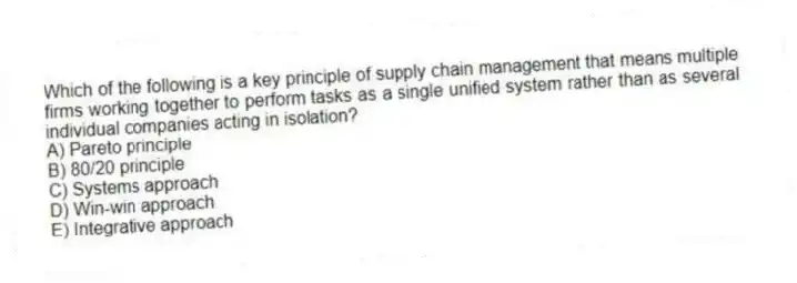 Which of the following is a key principle of supply chain management that means multiple firms working together to perform tasks as a single unified system rather than as several individual companies acting in isolation?
A) Pareto principle
B) 80/20 principle
C) Systems approach
D) Win-win approach
E) Integrative approach
