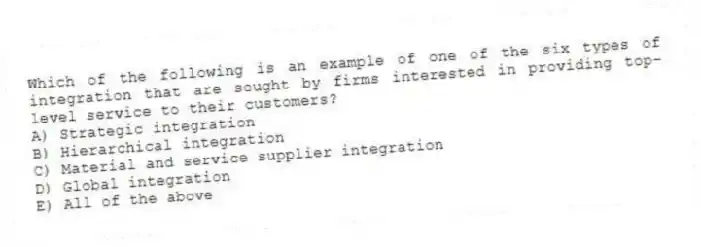Which of the following is an example of one of the six types of integration that are sought by firms interested in providing top-level service to their customers?
A) Strategic integration
B) Hierarchical integration
C) Material and service supplier integration
D) Global integration
E) All of the above