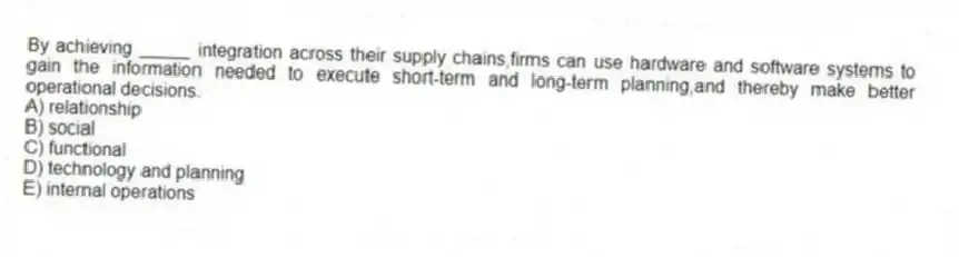 By achieving _____ integration across their supply chains,firms can use hardware and software systems to gain the information needed to execute short-term and long-term planning,and thereby make better operational decisions.
A) relationship
B) social
C) functional
D) technology and planning
E) internal operations