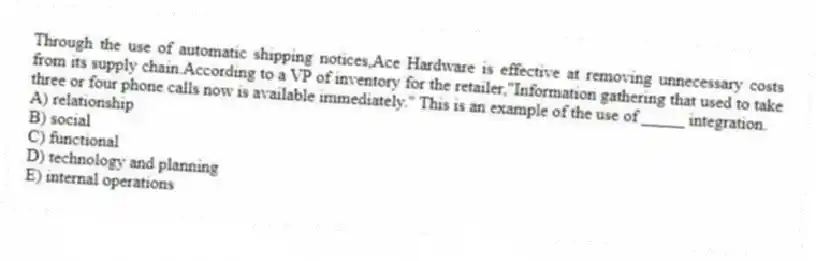 Through the use of automatic shipping notices,Ace Hardware is effective at removing unnecessary costs from its supply chain.According to a VP of inventory for the retailer,"Information gathering that used to take three or four phone calls now is available immediately." This is an example of the use of _____ integration.
A) relationship
B) social
C) functional
D) technology and planning
E) internal operations