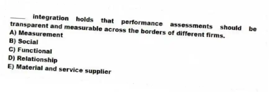 _____ integration holds that performance assessments should be transparent and measurable across the borders of different firms.
A) Measurement
B) Social
C) Functional
D) Relationship
E) Material and service supplier
