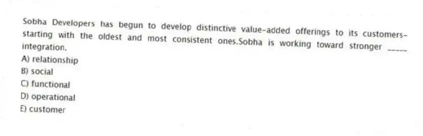 Sobha Developers has begun to develop distinctive value-added offerings to its customers-starting with the oldest and most consistent ones.Sobha is working toward stronger _____ integration.
A) relationship
B) social
C) functional
D) operational
E) customer