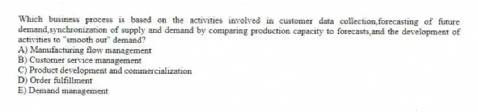 Which business process is based on the activities involved in customer data collection,forecasting of future demand,synchronization of supply and demand by comparing production capacity to forecasts,and the development of activities to "smooth out" demand?
A) Manufacturing flow management
B) Customer service management
C) Product development and commercialization
D) Order fulfillment
E) Demand management