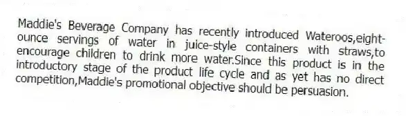 Maddie's Beverage Company has recently introduced Wateroos,eight-ounce servings of water in juice-style containers with straws,to encourage children to drink more water.Since this product is in the introductory stage of the product life cycle and as yet has no direct competition,Maddie's promotional objective should be persuasion.