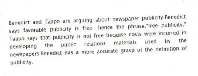 Benedict and Taapo are arguing about newspaper publicity.Benedict says favorable publicity is free--hence the phrase,"free publicity." Taapo says that publicity is not free because costs were incurred in developing the public relations materials used by the newspapers.Benedict has a more accurate grasp of the definition of publicity.