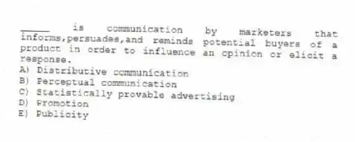 _____ is communication by marketers that informs,persuades,and reminds potential buyers of a product in order to influence an opinion or elicit a response.
A) Distributive communication
B) Perceptual communication
C) Statistically provable advertising
D) Promotion
E) Publicity