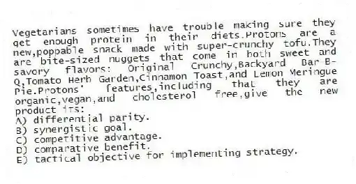 Vegetarians sometimes have trouble making sure they get enough protein in their diets.Protons are a new,poppable snack made with super-crunchy tofu.They are bite-sized nuggets that come in both sweet and savory flavors: Original Crunchy,Backyard Bar-B-Q,Tomato Herb Garden,Cinnamon Toast,and Lemon Meringue Pie.Protons' features,including that they are organic,vegan,and cholesterol free,give the new product its:
A) differential parity.
B) synergistic goal.
C) competitive advantage.
D) comparative benefit.
E) tactical objective for implementing strategy.