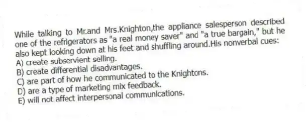 While talking to Mr.and Mrs.Knighton,the appliance salesperson described one of the refrigerators as "a real money saver" and "a true bargain," but he also kept looking down at his feet and shuffling around.His nonverbal cues:
A) create subservient selling.
B) create differential disadvantages.
C) are part of how he communicated to the Knightons.
D) are a type of marketing mix feedback.
E) will not affect interpersonal communications.