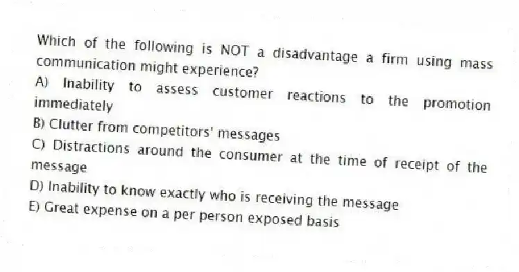 Which of the following is NOT a disadvantage a firm using mass communication might experience?
A) Inability to assess customer reactions to the promotion immediately
B) Clutter from competitors' messages
C) Distractions around the consumer at the time of receipt of the message
D) Inability to know exactly who is receiving the message
E) Great expense on a per person exposed basis