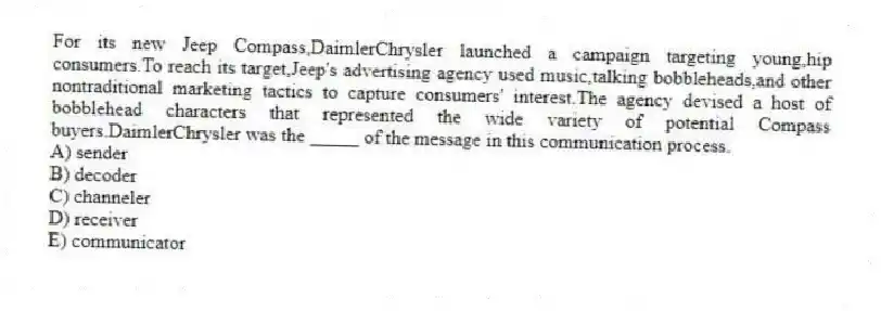 For its new Jeep Compass,DaimlerChrysler launched a campaign targeting young,hip consumers.To reach its target,Jeep's advertising agency used music,talking bobbleheads,and other nontraditional marketing tactics to capture consumers' interest.The agency devised a host of bobblehead characters that represented the wide variety of potential Compass buyers.DaimlerChrysler was the _____ of the message in this communication process.
A) sender
B) decoder
C) channeler
D) receiver
E) communicator