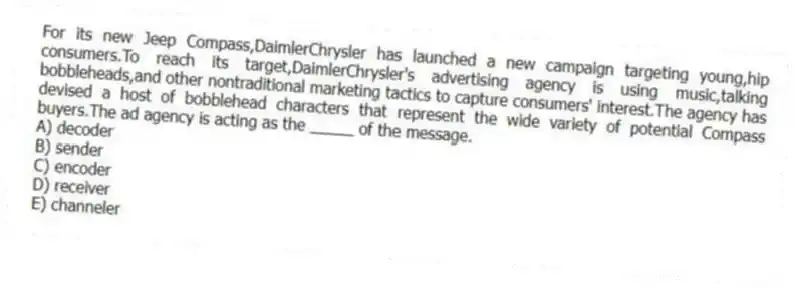 For its new Jeep Compass,DaimlerChrysler has launched a new campaign targeting young,hip consumers.To reach its target,DaimlerChrysler's advertising agency is using music,talking bobbleheads,and other nontraditional marketing tactics to capture consumers' interest.The agency has devised a host of bobblehead characters that represent the wide variety of potential Compass buyers.The ad agency is acting as the _____ of the message.
A) decoder
B) sender
C) encoder
D) receiver
E) channeler