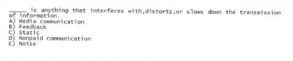 _____ is anything that interferes with,distorts,or slows down the transmission of information.
A) Media communication
B) Feedback
C) Static
D) Nonpaid communication
E) Noise