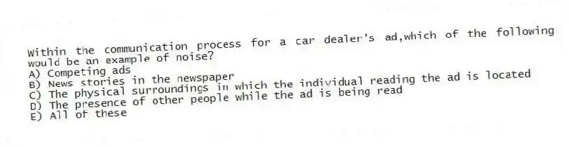 Within the communication process for a car dealer's ad,which of the following would be an example of noise?
A) Competing ads
B) News stories in the newspaper
C) The physical surroundings in which the individual reading the ad is located
D) The presence of other people while the ad is being read
E) All of these