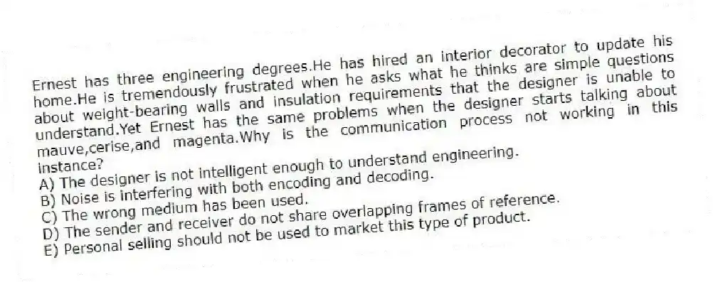 Ernest has three engineering degrees.He has hired an interior decorator to update his home.He is tremendously frustrated when he asks what he thinks are simple questions about weight-bearing walls and insulation requirements that the designer is unable to understand.Yet Ernest has the same problems when the designer starts talking about mauve,cerise,and magenta.Why is the communication process not working in this instance?
A) The designer is not intelligent enough to understand engineering.
B) Noise is interfering with both encoding and decoding.
C) The wrong medium has been used.
D) The sender and receiver do not share overlapping frames of reference.
E) Personal selling should not be used to market this type of product.