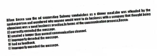 When Becca saw the ad suggesting Subway sandwiches as a dinner meal,she was offended by the spokesperson and wondered why anyone would want to do business with a company that thought being obnoxious was a good business practice.In terms of the communication process,Becca:
A) correctly encoded the message.
B) created a longer than normal communication channel.
C) improperly decoded the message.
D) had no feedback.
E) improperly encoded the message.
