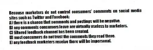 Because marketers do not control consumers' comments on social media sites such as Twitter and Facebook:
A) there is a chance that comments and postings will be negative.
B) any comments consumers leave are virtually useless to marketers.
C) filtered feedback channel has been created.
D) most consumers do not trust the comments they read there.
E) any feedback marketers receive there will be impersonal.
