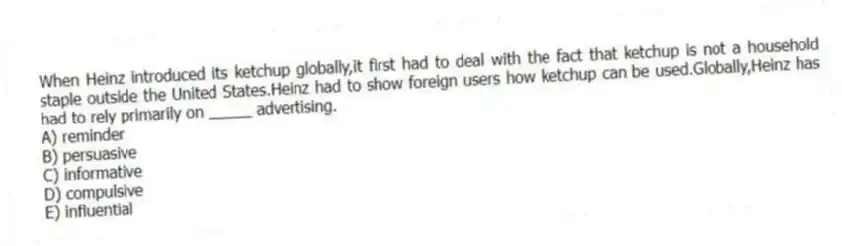 When Heinz introduced its ketchup globally,it first had to deal with the fact that ketchup is not a household staple outside the United States.Heinz had to show foreign users how ketchup can be used.Globally,Heinz has had to rely primarily on _____ advertising.
A) reminder
B) persuasive
C) informative
D) compulsive
E) influential