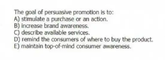 The goal of persuasive promotion is to:
A) stimulate a purchase or an action.
B) increase brand awareness.
C) describe available services.
D) remind the consumers of where to buy the product.
E) maintain top-of-mind consumer awareness.