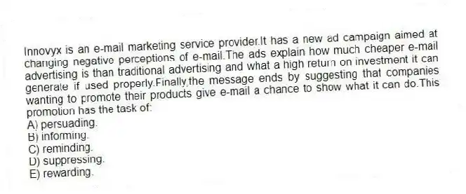 Innovyx is an e-mail marketing service provider.It has a new ad campaign aimed at changing negative perceptions of e-mail.The ads explain how much cheaper e-mail advertising is than traditional advertising and what a high return on investment it can generate if used properly.Finally,the message ends by suggesting that companies wanting to promote their products give e-mail a chance to show what it can do.This promotion has the task of:
A) persuading.
B) informing.
C) reminding.
D) suppressing.
E) rewarding.