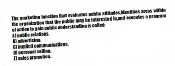 The marketing function that evaluates public attitudes,identifies areas within the organization that the public may be interested in,and executes a program of action to gain public understanding is called:
A) public relations.
B) advertising.
C) implicit communications.
D) personal selling.
E) sales promotion.