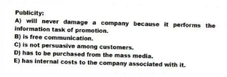 Publicity:
A) will never damage a company because it performs the information task of promotion.
B) is free communication.
C) is not persuasive among customers.
D) has to be purchased from the mass media.
E) has internal costs to the company associated with it.