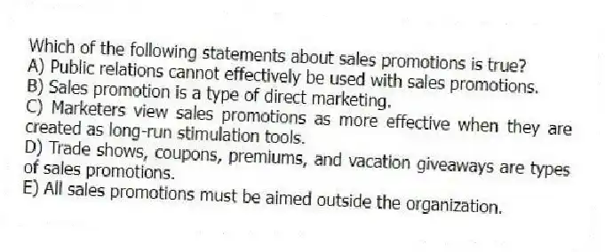 Which of the following statements about sales promotions is true?
A) Public relations cannot effectively be used with sales promotions.
B) Sales promotion is a type of direct marketing.
C) Marketers view sales promotions as more effective when they are created as long-run stimulation tools.
D) Trade shows, coupons, premiums, and vacation giveaways are types of sales promotions.
E) All sales promotions must be aimed outside the organization.