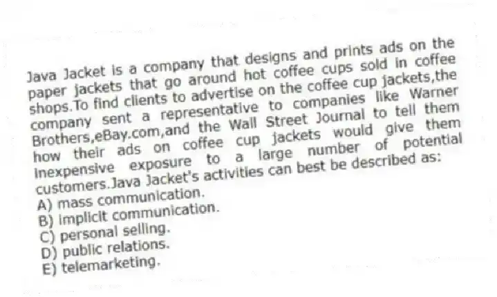 Java Jacket is a company that designs and prints ads on the paper jackets that go around hot coffee cups sold in coffee shops.To find clients to advertise on the coffee cup jackets,the company sent a representative to companies like Warner Brothers,eBay.com,and the Wall Street Journal to tell them how their ads on coffee cup jackets would give them inexpensive exposure to a large number of potential customers.Java Jacket's activities can best be described as:
A) mass communication.
B) implicit communication.
C) personal selling.
D) public relations.
E) telemarketing.