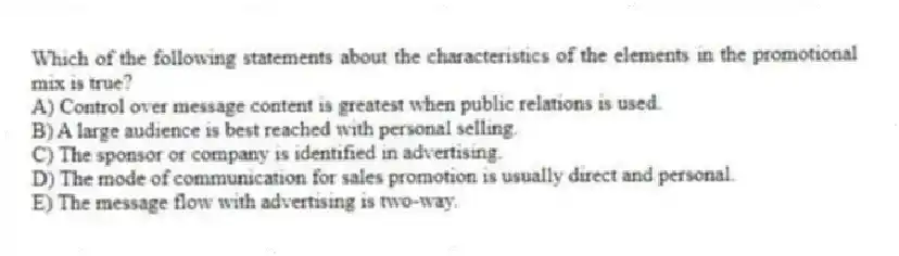 Which of the following statements about the characteristics of the elements in the promotional mix is true?
A) Control over message content is greatest when public relations is used.
B) A large audience is best reached with personal selling.
C) The sponsor or company is identified in advertising.
D) The mode of communication for sales promotion is usually direct and personal.
E) The message flow with advertising is two-way.